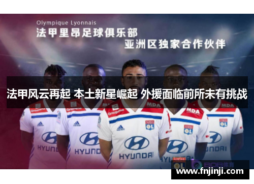 法甲风云再起 本土新星崛起 外援面临前所未有挑战 法甲风云再起 本土新星崛起 外援面临前所未有挑战