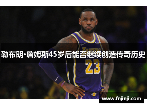 勒布朗·詹姆斯45岁后能否继续创造传奇历史 勒布朗·詹姆斯45岁后能否继续创造传奇历史