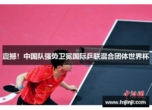 震撼!中国队强势卫冕国际乒联混合团体世界杯 震撼!中国队强势卫冕国际乒联混合团体世界杯