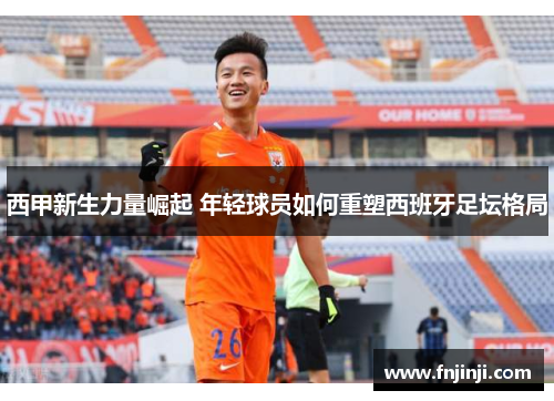 西甲新生力量崛起 年轻球员如何重塑西班牙足坛格局 西甲新生力量崛起 年轻球员如何重塑西班牙足坛格局