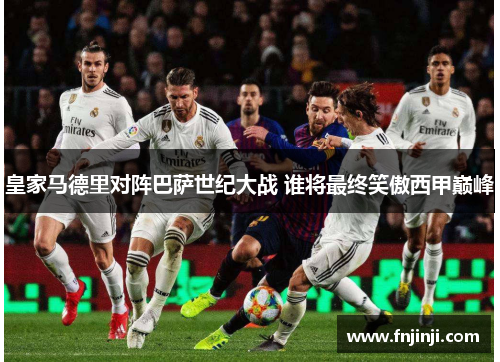 皇家马德里对阵巴萨世纪大战 谁将最终笑傲西甲巅峰 皇家马德里对阵巴萨世纪大战 谁将最终笑傲西甲巅峰