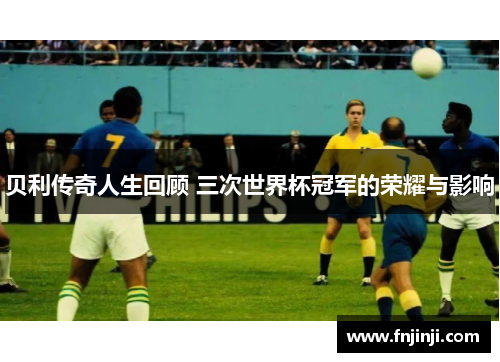 贝利传奇人生回顾 三次世界杯冠军的荣耀与影响 贝利传奇人生回顾 三次世界杯冠军的荣耀与影响