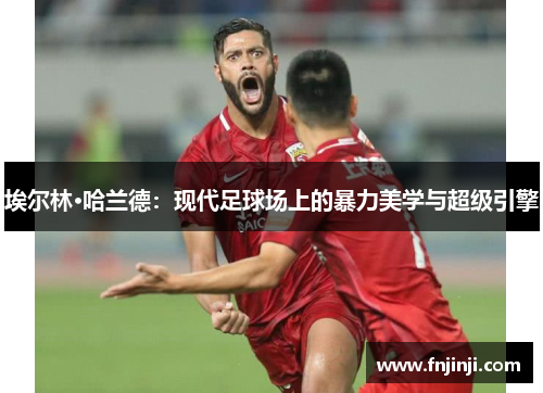 埃尔林·哈兰德:现代足球场上的暴力美学与超级引擎 埃尔林·哈兰德:现代足球场上的暴力美学与超级引擎