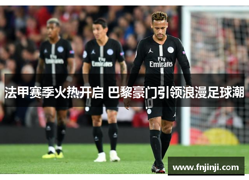 法甲赛季火热开启 巴黎豪门引领浪漫足球潮 法甲赛季火热开启 巴黎豪门引领浪漫足球潮