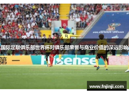 国际足联俱乐部世界杯对俱乐部荣誉与商业价值的深远影响 国际足联俱乐部世界杯对俱乐部荣誉与商业价值的深远影响