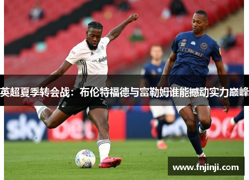 英超夏季转会战:布伦特福德与富勒姆谁能撼动实力巅峰 英超夏季转会战:布伦特福德与富勒姆谁能撼动实力巅峰
