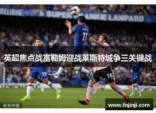 英超焦点战富勒姆迎战莱斯特城争三关键战 英超焦点战富勒姆迎战莱斯特城争三关键战
