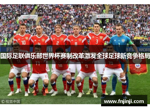 国际足联俱乐部世界杯赛制改革激发全球足球新竞争格局 国际足联俱乐部世界杯赛制改革激发全球足球新竞争格局